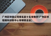 广州区块链公司排名前十名有哪些[广州区块链国际创新中心有哪些企业]