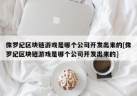 侏罗纪区块链游戏是哪个公司开发出来的[侏罗纪区块链游戏是哪个公司开发出来的]